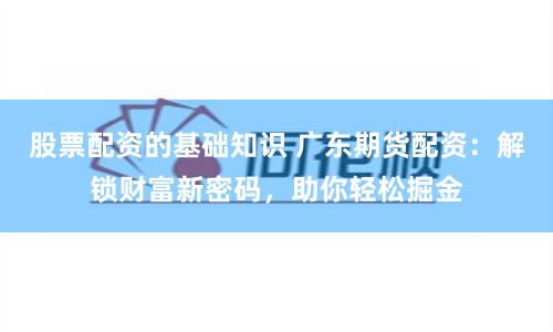 股票配资的基础知识 广东期货配资：解锁财富新密码，助你轻松掘金