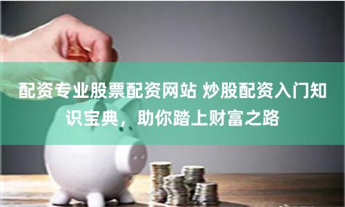 配资专业股票配资网站 炒股配资入门知识宝典，助你踏上财富之路