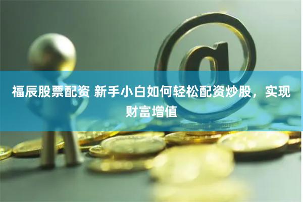 福辰股票配资 新手小白如何轻松配资炒股，实现财富增值