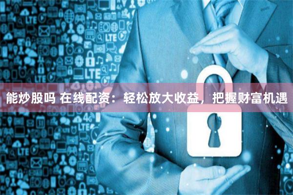 能炒股吗 在线配资：轻松放大收益，把握财富机遇