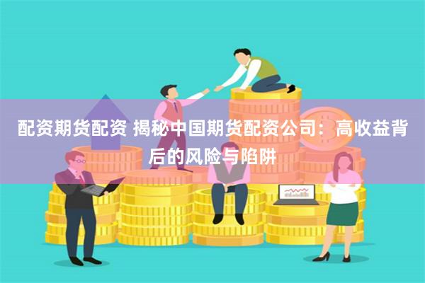 配资期货配资 揭秘中国期货配资公司：高收益背后的风险与陷阱