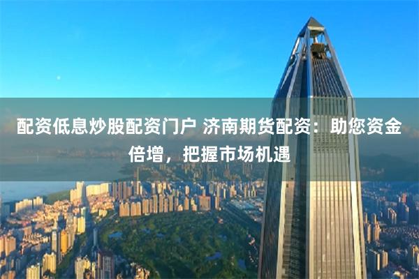 配资低息炒股配资门户 济南期货配资：助您资金倍增，把握市场机遇