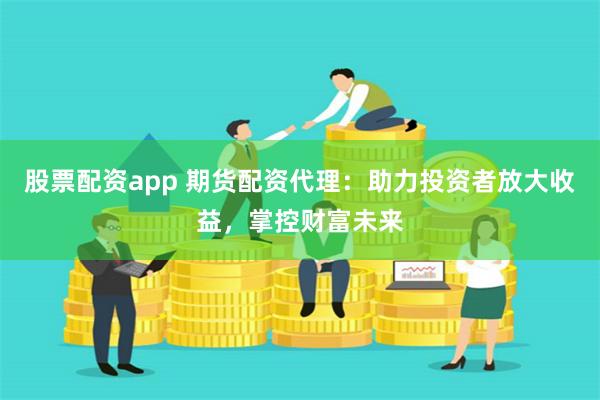 股票配资app 期货配资代理：助力投资者放大收益，掌控财富未来