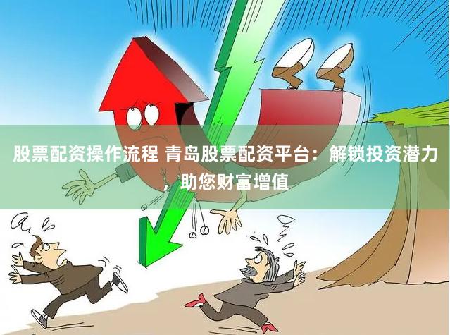 股票配资操作流程 青岛股票配资平台：解锁投资潜力，助您财富增值