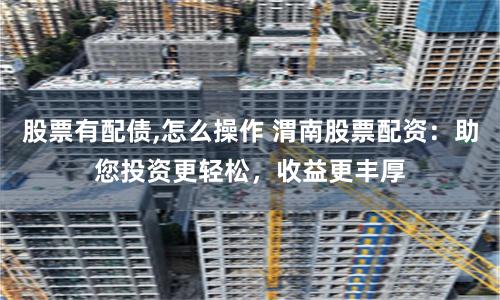 股票有配债,怎么操作 渭南股票配资：助您投资更轻松，收益更丰厚