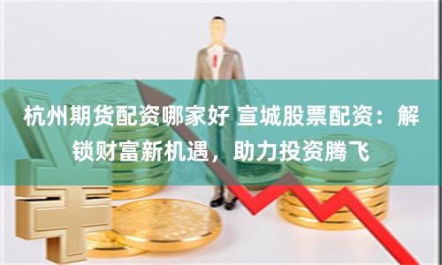 杭州期货配资哪家好 宣城股票配资：解锁财富新机遇，助力投资腾飞