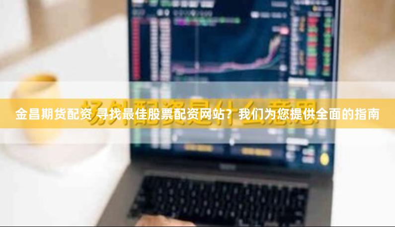 金昌期货配资 寻找最佳股票配资网站？我们为您提供全面的指南