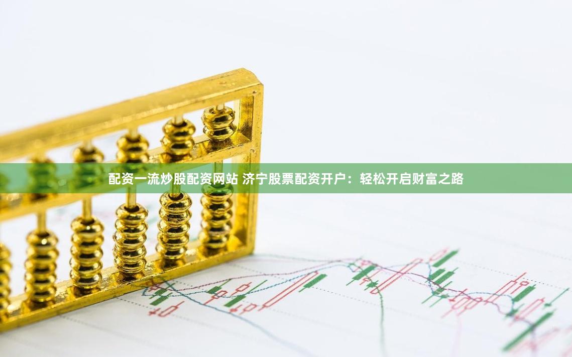 配资一流炒股配资网站 济宁股票配资开户：轻松开启财富之路