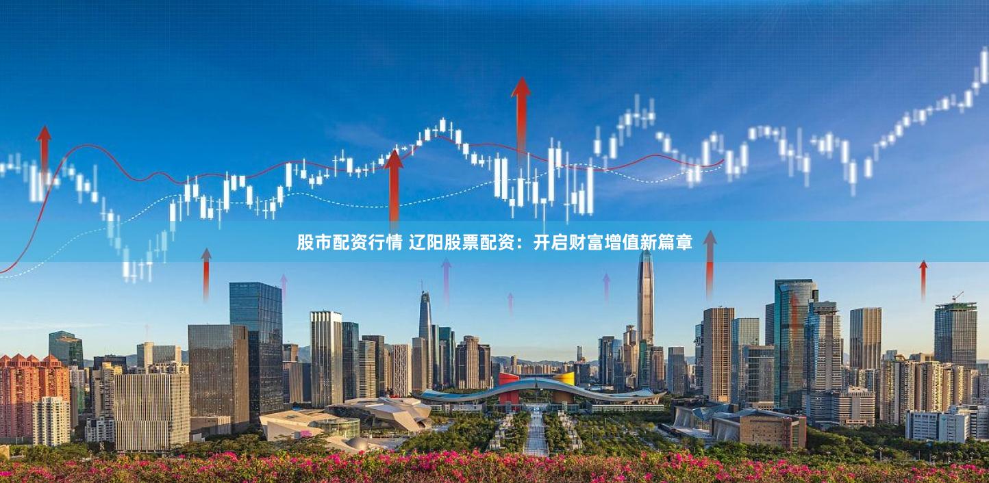 股市配资行情 辽阳股票配资：开启财富增值新篇章