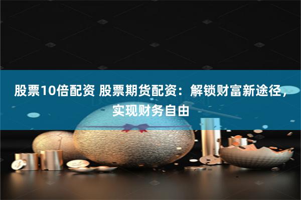 股票10倍配资 股票期货配资：解锁财富新途径，实现财务自由