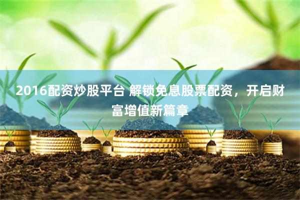 2016配资炒股平台 解锁免息股票配资，开启财富增值新篇章