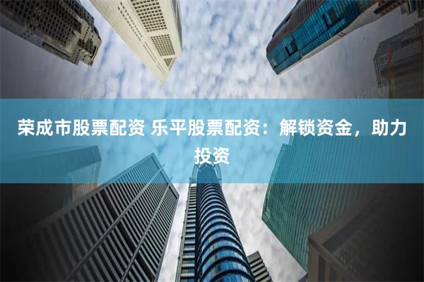 荣成市股票配资 乐平股票配资：解锁资金，助力投资