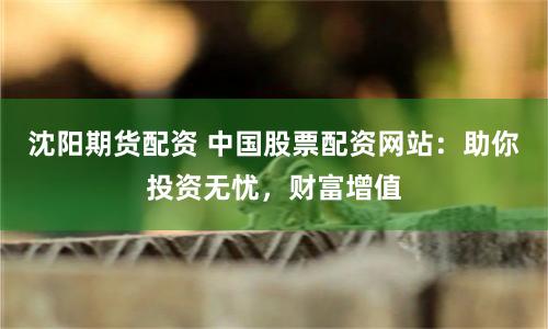 沈阳期货配资 中国股票配资网站：助你投资无忧，财富增值