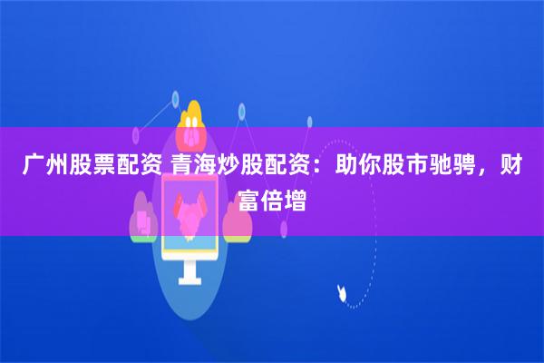 广州股票配资 青海炒股配资：助你股市驰骋，财富倍增
