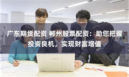 广东期货配资 郴州股票配资：助您把握投资良机，实现财富增值