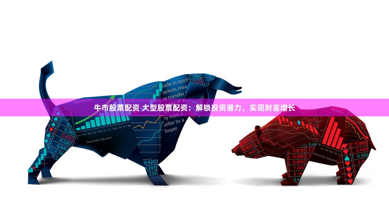 牛市股票配资 大型股票配资：解锁投资潜力，实现财富增长