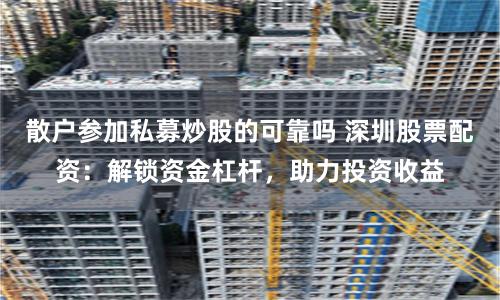 散户参加私募炒股的可靠吗 深圳股票配资：解锁资金杠杆，助力投资收益