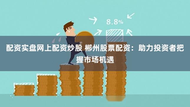 配资实盘网上配资炒股 郴州股票配资:助力投资者把握市场机遇