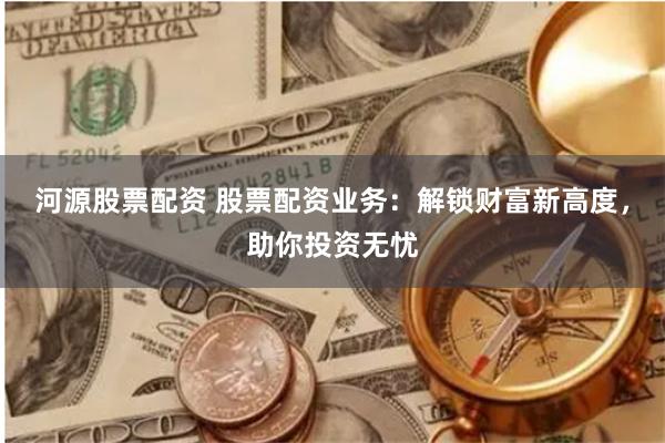 河源股票配资 股票配资业务：解锁财富新高度，助你投资无忧