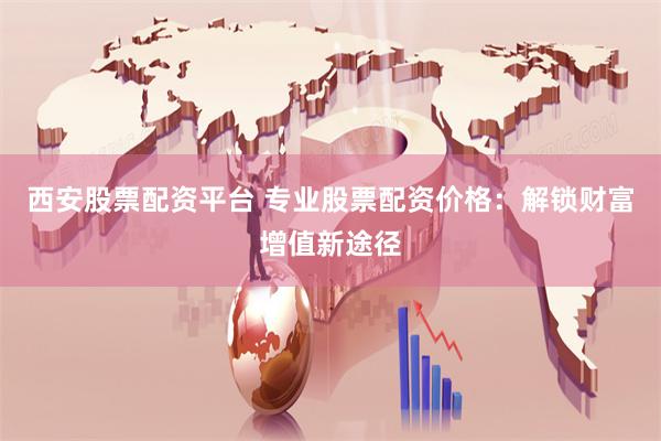 西安股票配资平台 专业股票配资价格：解锁财富增值新途径