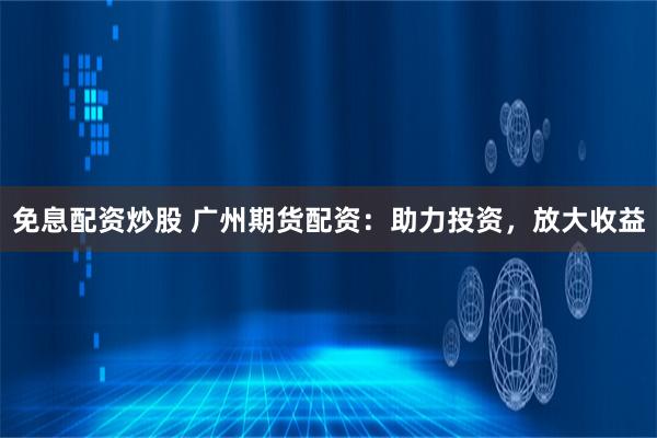 免息配资炒股 广州期货配资：助力投资，放大收益
