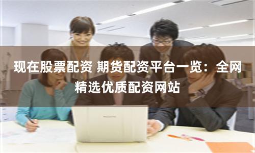现在股票配资 期货配资平台一览：全网精选优质配资网站