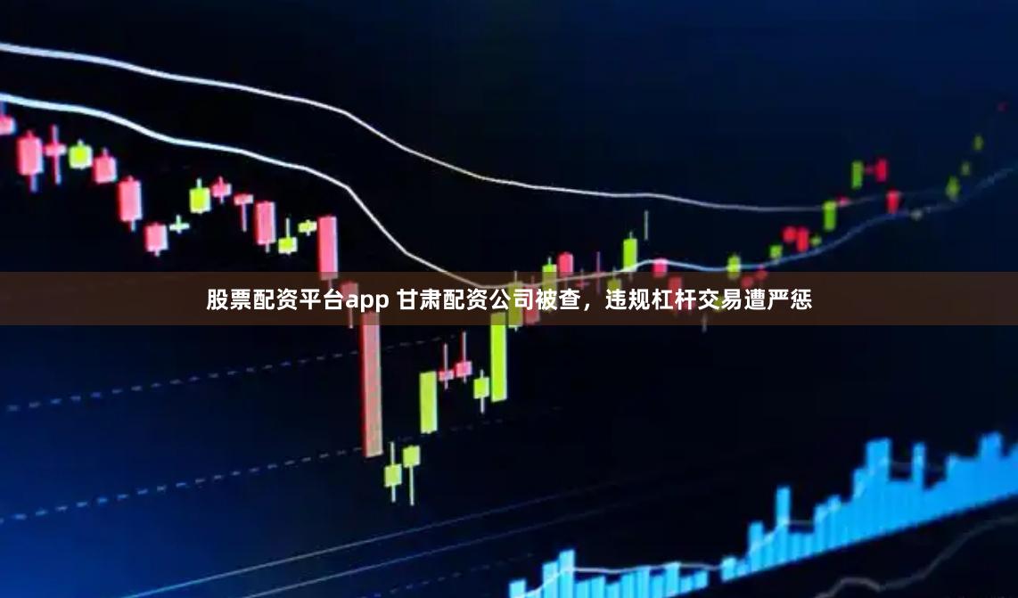 股票配资平台app 甘肃配资公司被查，违规杠杆交易遭严惩