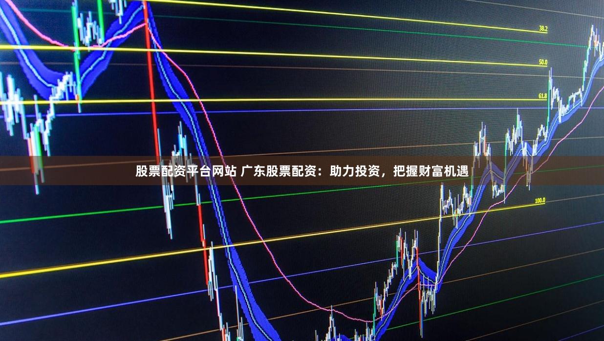 股票配资平台网站 广东股票配资：助力投资，把握财富机遇