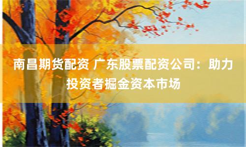 南昌期货配资 广东股票配资公司：助力投资者掘金资本市场